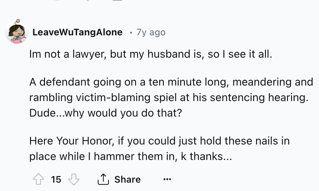 number - LeaveWuTangAlone 7y ago Im not a lawyer, but my husband is, so I see it all. A defendant going on a ten minute long, meandering and rambling victimblaming spiel at his sentencing hearing. Dude...why would you do that? Here Your Honor, if you coul